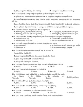 C. đồng bằng châu thổ rộng lớn, núi thấp. D. cao nguyên cao , đồ sộ và núi thấp.
Câu 128: Nhận xét không đúng về đặc điểm tự nhiên vùng núi Coóc-đi-e là
A. gồm các dãy núi trẻ cao trung bình trên 2000 m, chạy song song theo hướng Bắc-Nam.
B. có nhiều kim loại màu (vàng, đồng, chì), tài nguyên năng lượng phong phú, diện tích rừng tương
đối lớn.
C. ven Thái Bình Dương là các đồng bằng nhỏ hẹp, đất tốt, khí hậu nhiệt đới và cận nhiệt hải dương.
D. xen giữa các dãy núi là bồn địa và cao nguyên có khí hậu hoang mạc và bán hoang mạc.
Câu 129: Đặc điểm các trang trại của Hoa Kì hiện nay là
A. Số lượng tăng, diện tích bình quân tăng. B. Số lượng giảm, diện tích bình quân giảm.
C. Số lượng giảm, diện tích bình quân tăng. D. Số lượng tăng, diện tích bình quân giảm.
Câu 130: Năm 2004, Hoa Kỳ đứng đầu thế giới về sản lượng của các ngành công nghiệp
A. điện và ô tô các loại. B. khai thác khí tự nhiên và dầu thô.
C. khai thác than đá và điện. D. ô tô các loại và khai thác than đá.
Câu 131: Mối lo ngại về dân số của các nước phát triển hiện nay là
A. già hóa dân số. B. số người trong độ tuổi lao động quá nhiều.
C. trẻ hóa dân số. D. số trẻ em sinh ra ngày càng lớn.
Câu 132: Các bộ phận hợp thành lãnh thổ Hoa Kì hiện nay là
A. toàn bộ lục địa Bắc Mĩ.
B. phần trung tâm Bắc Mĩ, bán đảo Alaxca và quần đảo Haoai.
C. phần trung tâm Bắc Mĩ và bán đảo Alaxca.
D. lục địa Bắc Mĩ và quần đảo Haoai.
Câu 133: Dân số châu Phi chiếm bao nhiêu % so với thế giới ( năm 2005) là
A. 11,5% B. 12,9% C. 14,2% D. 13,8%
Câu 134: Vùng núi nổi tiếng nhất ở Mĩ La Tinh là
A. Andet. B. Anpo. C. Coocdie. D. Antai.
Câu 135: Hai quốc gia ở Mĩ La Tinh có sản lượng dầu khí cao nhất khu vực là
A. Braxin và
Vênzuela.
B. Mehico và
Vênzuela.
C. Achentina và
Braxin.
D. Chile và Cuba.
Câu 136: Năm 2004, tỷ lệ dân thành thị của Hoa Kỳ là
A. 69% . B. 79%. C. 59%. D. 89%.
Câu 137: Tính đến năm 2000 số lượng liên kết vùng ở EU khoảng
A. 150. B. 100. C. 140. D. 120.
Câu 138: Mĩ La Tinh không có kiểu cảnh quan nào sau đây?
A. Ôn đới. B. Nhiệt đới. C. Xích đạo. D. Hàn đới.
Câu 139: Trong các tổ chức liên kết sau đây, tổ chức có số dân đông nhất là
 