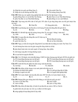 A. Hiệp hội các quốc gia Đông Nam Á. B. Liên minh Châu Âu.
C. Hiệp ước tự do thương mại Bắc Mỹ. D. Thị trường chung Nam Mỹ.
Câu 140: Hiện nay các ngành công nghiệp hiện đại của Hoa Kỳ tập trung ở vùng
A. phía Đông Nam và ven bờ Đại Tây Dương. B. phía Nam và ven Thái Bình Dương.
C. phía Tây Bắc và ven Thái Bình Dương. D. phía Đông và ven vịnh Mêhicô.
Câu 141: Tập trung trên 80% dân số thế giới, 95% dân số gia tăng hàng năm của thế giới thuộc khu
vực nào?
A. Phát triển. B. Châu Phi. C. Đang phát triển. D. Châu Á.
Câu 142: Loại khoáng sản mà Hoa Kỳ có trữ lượng 28 triệu tấn đứng đầu thế giới đó là
A. chì. B. thiếc. C. sắt. D. đồng.
Câu 143: EU đã thiết lập một thị trường chung châu Âu vào ngày 1 tháng 1 năm nào?
A. 1990. B. 1995. C. 1992. D. 1993.
Câu 144: Cơ quan đầu não đứng đầu của EU hiện nay là
A. hội đồng châu Âu. B. hội đồng bộ trưởng.
C. quốc hội châu Âu. D. các ủy ban chính phủ.
Câu 145: Nguy cơ tiềm ẩn trong đời sống kinh tế của nhân dân lao động các nước Tây Nam Á là
A. ảnh hưởng bao trùm của tôn giáo trong đời sống chính trị xã hội.
B. phụ thuộc hoàn toàn vào nước ngoài về lương thực, thực phẩm.
C. tình trạng xung đột vũ trang thường xuyên.
D. sự cạn kiệt tài nguyên dầu khí.
Câu 146: Với 150 thành viên (tính đến tháng 1/2007) tổ chức thương mại thế giới (WTO) chi phối tới
A. 95% hoạt động thương mại của thế giới. B. 59% hoạt động thương mại của thế giới.
C. 85% hoạt động thương mại của thế giới. D. 90% hoạt động thương mại của thế giới .
Câu 147: Lãnh thổ Hoa Kì phần lớn nằm trong vành đai khí hậu
A. xích đạo. B. hàn đới. C. nhiệt đới. D. ôn đới.
Câu 148: Đặc điểm xã hội chung ở các nước phát triển hiện nay là
A. không còn bệnh hiểm nghèo. B. có tỉ suất gia tăng dân số thấp.
C. không có người mù chữ. D. có số người thất nghiệp thấp.
Câu 149: Từ 6 nước thành viên ban đầu đến năm 2007 EU đã có số nước thành viên là
A. 29. B. 15. C. 27. D. 21.
Câu 150: Đường hầm giao thông dưới biển Măng sơ nối liền hai quốc gia nào?
A. Anh và Tây Ban Nha. B. Anh và Đức.
C. Anh và Pháp. D. Anh và Thụy Điển.
Câu 151: Đặc điểm dễ nhận thấy về kinh tế của hầu hết các nước ở Mĩ La Tinh là
A. phát triển chủ yếu dựa vào vốn vay và đầu tư từ bên ngoài.
B. nông nghiệp là hoạt động kinh tế duy nhất.
 