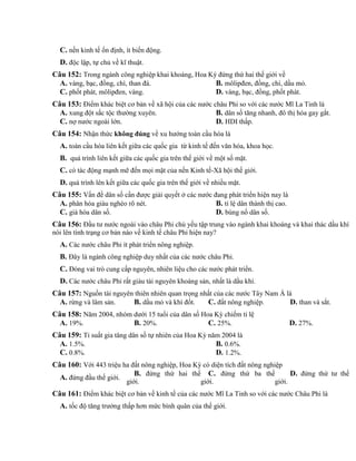 C. nền kinh tế ổn định, ít biến động.
D. độc lập, tự chủ về kĩ thuật.
Câu 152: Trong ngành công nghiệp khai khoáng, Hoa Kỳ đứng thứ hai thế giới về
A. vàng, bạc, đồng, chì, than đá. B. môlipđen, đồng, chì, dầu mỏ.
C. phốt phát, môlipđen, vàng. D. vàng, bạc, đồng, phốt phát.
Câu 153: Điểm khác biệt cơ bản về xã hội của các nước châu Phi so với các nước Mĩ La Tinh là
A. xung đột sắc tộc thường xuyên. B. dân số tăng nhanh, đô thị hóa gay gắt.
C. nợ nước ngoài lớn. D. HDI thấp.
Câu 154: Nhận thức không đúng về xu hướng toàn cầu hóa là
A. toàn cầu hóa liên kết giữa các quốc gia từ kinh tế đến văn hóa, khoa học.
B. quá trình liên kết giữa các quốc gia trên thế giới về một số mặt.
C. có tác động mạnh mẽ đến mọi mặt của nền Kinh tế-Xã hội thế giới.
D. quá trình lên kết giữa các quốc gia trên thế giới về nhiều mặt.
Câu 155: Vấn đề dân số cần được giải quyết ở các nước đang phát triển hiện nay là
A. phân hóa giàu nghèo rõ nét. B. tỉ lệ dân thành thị cao.
C. già hóa dân số. D. bùng nổ dân số.
Câu 156: Đầu tư nước ngoài vào châu Phi chủ yếu tập trung vào ngành khai khoáng và khai thác dầu khí
nói lên tình trạng cơ bản nào về kinh tế châu Phi hiện nay?
A. Các nước châu Phi ít phát triển nông nghiệp.
B. Đây là ngành công nghiệp duy nhất của các nước châu Phi.
C. Đóng vai trò cung cấp nguyên, nhiên liệu cho các nước phát triển.
D. Các nước châu Phi rất giàu tài nguyên khoáng sản, nhất là dầu khí.
Câu 157: Nguồn tài nguyên thiên nhiên quan trọng nhất của các nước Tây Nam Á là
A. rừng và lâm sản. B. dầu mỏ và khí đốt. C. đất nông nghiệp. D. than và sắt.
Câu 158: Năm 2004, nhóm dưới 15 tuổi của dân số Hoa Kỳ chiếm tỉ lệ
A. 19%. B. 20%. C. 25%. D. 27%.
Câu 159: Tỉ suất gia tăng dân số tự nhiên của Hoa Kỳ năm 2004 là
A. 1.5%. B. 0.6%.
C. 0.8%. D. 1.2%.
Câu 160: Với 443 triệu ha đất nông nghiệp, Hoa Kỳ có diện tích đất nông nghiệp
A. đứng đầu thế giới.
B. đứng thứ hai thế
giới.
C. đứng thứ ba thế
giới.
D. đứng thứ tư thế
giới.
Câu 161: Điểm khác biệt cơ bản về kinh tế của các nước Mĩ La Tinh so với các nước Châu Phi là
A. tốc độ tăng trưởng thấp hơn mức bình quân của thế giới.
 