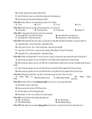 B. có tiềm năng lớn cho phát triển kinh tế.
C. kinh tế chủ yếu dựa vào xuất khẩu nông sản và khoáng sản.
D. tốc độ tăng trưởng thường không ổn định.
Câu 162: Năm 2004 so với toàn thế giới dân số EU chiếm
A. 7,5%. B. 7,1%. C. 5,2%. D. 6,5%.
Câu 163: Quốc gia nào sau đây không thuộc khu vực Trung Á?
A. Gioocdani B. Tuocmenixtan C. Cadacxtan D. Mông Cổ
Câu 164: Vùng phía Tây Hoa Kỳ chủ yếu có khí hậu
A. cận nhiệt đới và ôn đới hải dương. B. cận nhiệt đới và hoang mạc.
C. cận nhiệt đới và bán hoang mạc. D. hoang mạc và bán hoang mạc.
Câu 165: Phần lãnh thổ Hoa Kỳ nằm ở trung tâm lục địa Bắc Mĩ phân hóa thành 3 vùng tự nhiên là
A. vùng phía Bắc, vùng Trung tâm, vùng phía Nam.
B. vùng núi trẻ Coóc- đi-e, vùng Trung tâm, vùng núi già Apalát.
C. vùng núi trẻ Coóc-đi-e, vùng núi già Apalát, đồng bằng ven Đại Tây Dương.
D. vùng phía Tây, vùng trung tâm, vùng phía Đông.
Câu 166: Nhận xét đúng nhất về vai trò của các công ty xuyên quốc gia trong nền kinh tế thế giới là
A. nắm trong tay nguồn của cải vật chất lớn và chi phối nhiều ngành kinh tế quan trọng.
B. nắm trong tay nguồn của cải vật chất lớn và quyết định sự phát triển của một số ngành kinh tế quan
trọng.
C. nắm trong tay nguồn của cái vật chất rất lớn và chi phối nhiều ngành kinh tế quan trọng.
D. nắm trong tay nguồn của cải vật chất khá lớn và chi phối một số ngành kinh tế quan trọng
Câu 167: Rừng rậm nhiệt đới của Mĩ La Tinh tập trung chủ yếu ở khu vực nào?.
A. Đồng bằng La
Plata.
B. Đồng bằng Lanot. C. Đồng bằng Pampa.
D. Đồng bằng
Amazon.
Câu 168: Kinh tế Mĩ La Tinh không ổn định là do yếu tố cơ bản nào dưới đây?
A. Kỹ thuật lạc hậu, ít đổi mới.
B. Hậu quả sự bóc lột của CNTB trước kia.
C. Sự biến động của thị trường thế giới.
D. Phụ thuộc và vốn vay và đầu tư của nước ngoài.
Câu 169: Lãnh thổ Hoa Kỳ không tiếp giáp với
A. Đại Tây Dương. B. Ấn Độ Dương.
C. Thái Bình Dương. D. Bắc Băng Dương.
Câu 170: Đặc điểm nào sau đây không phải là lợi thế của vị trí địa lí Hoa Kì từ trước đến nay?
 