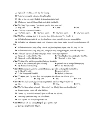 A. Ngăn cách với châu Âu bởi Đại Tây Dương.
B. Thuận lợi trong phát triển giao thông hàng hải.
C. Nằm xa khu vực phát triển kinh tế năng động của thế giới.
D. Dễ dàng chi phối và khống chế các nước khác ở châu Mĩ.
Câu 171: Sông Tigro và sông Ơphrat chảy qua địa phận nước nào?
A. ArapXeut B. Irac C. Cooet D. Iran
Câu 172: Năm 2005 dân số của EU là
A. 549,7 triệu người. B. 475,9 triệu người. C. 495,7 triệu người. D. 459,7 triệu người.
Câu 173: Nhận xét đúng nhất về tài nguyên thiên nhiên vùng phía Tây Hoa Kỳ là
A. nhiều kim loại đen (sắt), tài nguyên năng lượng phong phú, diện tích rừng tương đối lớn.
B. nhiều kim loại màu (vàng, đồng, chì), tài nguyên năng lượng phong phú, diện tích rừng tương đối
lớn.
C. nhiều kim loại màu ( vàng, đồng, chì), tài nguyên năng lượng nghèo, diện tích rừng khá lớn.
D. nhiều kim loại màu (vàng, đồng, chì), tài nguyên năng lượng phong phú, diện tích rừng còn ít.
Câu 174: Ngôn ngữ chủ yếu được sử dụng ở Mĩ La Tinh là ngôn ngữ nào?
A. Tiếng Anh và tiếng Bồ Đào Nha. B. Tiếng Tây Ban Nha và tiếng Bồ Đào Nha.
C. Tiếng Anh và tiếng Tây Ban Nha. D. Tiếng Anh và tiếng Pháp.
Câu 175: Đặc điểm nổi bật trong phân bố dân cư Hoa Kì là
A. phân bố dân cư không đều giữa các vùng. B. phân bố dân cư tương đối năng động.
C. mật độ dân số vào loại thấp. D. tỉ lệ dân thành thị thấp.
Câu 176: Hai nước có nguồn tài nguyên khoáng sản quí hiếm nổi tiếng nhất ở châu Phi là
A. Ai Cập và Tuynidi. B. Angieri và Libi.
C. CHDC Conggo và Nam Phi. D. Nigieria và Xenegan.
Câu 177: Quốc gia ở Tây Nam Á có sản lượng khai thác dầu mỏ lớn nhất thế giới là
A. Irac. B. Arap Xeut. C. Iran. D. Cooet.
Câu 178: Thủ phạm chính gây nên hiệu ứng nhà kính trên toàn thế giới là chất khí
A. CO2. B. NO2. C. CH4 . D. CFC.
Câu 179: Tây Nam Á luôn trở thành “ điểm nóng” của thế giới là do nguyên nhân nào?
A. Khu vực thường xuyên mất mùa, đói kém.
B. Thường xảy ra các cuộc xung đột quân sự, sắc tộc lớn, kéo dài.
C. Tình trạng cạnh tranh trong sản xuất dầu khí.
D. Điều kiện khí hậu ở đây nóng và khô hơn.
Câu 180: Nhận xét nào không đúng về quốc gia Hoa Kỳ?
A. Quốc gia rộng lớn nhất thế giới.
 