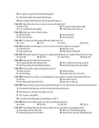 B. Có nguồn tài nguyên thiên nhiên phong phú.
C. Nền kinh tế phát triển mạnh nhất thế giới.
D. Dân cư được hình thành chủ yếu do quá trình nhập cư.
Câu 181: Đặc điểm dân cư nào sau đây của các nước phát triển?
A. Dân số già. B. Tỉ suất gia tăng tự nhiên thấp.
C. Ít có sự phân hóa giàu nghèo. D. Chất lượng cuộc sống cao.
Câu 182: Hiện nay, dân số Hoa Kỳ đông
A. thứ ba thế giới. B. thứ hai thế giới.
C. thứ năm thế giới. D. thứ tư thế giới.
Câu 183: Tỉ trọng xuất khẩu trong GDP năm 2004 của EU là
A. 12,2%. B. 7,0%. C. 25,6%. D. 26,5%.
Câu 184: Địa điểm nào đã từng là cái nôi của nền văn minh Cổ đại của loài người?
A. Vịnh Pecxich. B. Bán đảo Arap.
C. Sơn nguyên Iran. D. Đồng bằng Lưỡng Hà.
Câu 185: Dầu khí là nguồn tài nguyên có ý nghĩa quyết định đối với sự phát triển kinh tế của vùng
A. Nam Phi. B. Bắc Phi. C. Vịnh Ghine. D. Đông Phi.
Câu 186: Hậu quả lớn nhất của toàn cầu hóa
A. tác động xấu đến môi trường xã hội. B. làm ô nhiễm môi trường tự nhiên.
C. làm tăng cường các hoạt động tội phạm. D. gia tăng khoảng cách giàu nghèo.
Câu 187: Già hóa dân số gây nên hậu quả cơ bản là
A. thiếu việc làm. B. thiếu lao động.
C. thừa lao động. D. chi phí chăm sóc trẻ em lớn.
Câu 188: Trong khu vực dịch vụ, hoạt động đầu tư nước ngoài có sự phát triển nhanh là lĩnh vực
A. du lịch. B. giao thông vận tải.
C. tài chính, ngân hàng, bảo hiểm. D. giáo dục và đào tạo.
Câu 189: Nguyên nhân cơ bản nào để xếp khủng bố quốc tế vào vấn đề toàn cầu trong thời đại hiện nay?
A. Trở thành mối đe dọa trực tiếp tới ổn định hòa bình của thế giới.
B. Gây hậu quả và thương vong ngày càng lớn.
C. Xảy ra ngày càng nhiều.
D. Cách thức hoạt động ngày càng đa dạng và tinh vi.
Câu 190: Khu vực có nhiều người cao tuổi cao nhất trên thế giới là
A. Caribe. B. Tây Âu. C. Bắc Mĩ. D. Tây Á.
Câu 191: Vùng Đông Bắc Hoa Kì sớm trở thành cái nôi của ngành công nghiệp do đâu?
A. Giao thông vận tải phát triển. B. Dầu mỏ và khí đốt phong phú.
C. Đồng bằng rộng lớn, phì nhiêu. D. Nguồn than, sắt, thủy điện phong phú.
 