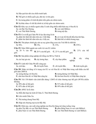 A. Hậu quả kéo dài của chiến tranh lạnh.
B. Thế giới có nhiều quốc gia, dân tộc và tôn giáo.
C. Sự tương phản về trình độ phát triển giữa các nhóm nước.
D. Sự khác nhau về chế độ chính trị xã hội giữa các nhóm nước.
Câu 12: Khu vực có nhiều người châu Á sinh sống nhiều nhất hiện nay ở Hoa Kì là
A. ven Đại Tây Dương. B. ven vịnh Mêhico.
C. ven Thái Bình Dương. D. trong nội địa.
Câu 13: Cơ sở để gọi Châu Phi là lục địa nóng là do
A. phần lớn lãnh thổ nằm trên các vĩ độ thấp. B. có ít các hồ lớn để điều hòa khí hậu.
C. phần lớn lãnh thổ nằm trên các vĩ độ cao. D. lãnh thổ có nhiều hoang mạc.
Câu 14: Thủ phạm chính gây nên sự suy giảm tầng ozon của Trái Đất là chất khí
A. NO2. B. CH4. C. CO2. D. CFCs.
Câu 15: Năm 2004 ngành sản xuất ô tô của EU chiếm
A. 26 % của thế
giới.
B. 28 % của thế giới. C. 23 % của thế giới.
D. 21% của thế
giới.
Câu 16: Sản phẩm nông nghiệp nổi tiếng của Mĩ La Tinh là
A. các loại gia súc. B. cây lương thực. C. cây thực phẩm.
D. cây công
nghiệp.
Câu 17: Lãnh thổ Châu Phi đối xứng qua
A. xích đạo. B. chí tuyến Nam. C. chí tuyến Bắc. D. kinh tuyến gốc.
Câu 18: Nhận xét đúng về tỉ trọng của EU so vởi Hoa Kì và Nhật Bản trong xuất khẩu của thế
giới năm 2004 là
A. tương đương với Hoa Kì. B. tương đương với Nhật Bản.
C. nhỏ hơn Hoa Kì và Nhật Bản cộng lại. D. lớn hơn Hoa Kì và Nhật Bản cộng lại.
Câu 19: Với 150 thành viên (tính đến tháng 1/2007) tổ chức thương mại thế giới (WTO) chiếm
khoảng
A. 90% dân số thế giới. B. 91% dân số thế giới.
C. 85% dân số thế giới. D. 89% dân số thế giới.
Câu 20: APEC là tổ chức
A. Diễn đàn hợp tác kinh tế Châu Á- Thái Bình Dương.
B. Liên minh Châu Âu.
C. Thị trường chung Nam Mỹ.
D. Hiệp ước thương mại tự do Bắc Mỹ.
Câu 21: Hiện nay, sản xuất công nghiệp của Hoa Kỳ đang mở rộng xuống vùng
A. phía Tây Bắc và ven Thái Bình Dương. B. phía Đông Nam và ven vịnh Mêhicô.
C. phía Nam và ven Thái Bình Dương. D. ven Thái Bình Dương và vịnh Mêhicô.
 
