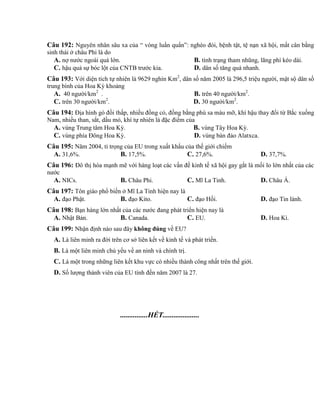 Câu 192: Nguyên nhân sâu xa của “ vòng luẩn quẩn”: nghèo đói, bệnh tật, tệ nạn xã hội, mất cân bằng
sinh thái ở châu Phi là do
A. nợ nước ngoài quá lớn. B. tình trạng tham nhũng, lãng phí kéo dài.
C. hậu quả sự bóc lột của CNTB trước kia. D. dân số tăng quá nhanh.
Câu 193: Với diện tích tự nhiên là 9629 nghìn Km2
, dân số năm 2005 là 296,5 triệu người, mật sộ dân số
trung bình của Hoa Kỳ khoảng
A. 40 người/km2
. B. trên 40 người/km2
.
C. trên 30 người/km2
. D. 30 người/km2
.
Câu 194: Địa hình gò đồi thấp, nhiều đồng cỏ, đồng bằng phù sa màu mỡ, khí hậu thay đổi từ Bắc xuống
Nam, nhiều than, sắt, dầu mỏ, khí tự nhiên là đặc điểm của
A. vùng Trung tâm Hoa Kỳ. B. vùng Tây Hoa Kỳ.
C. vùng phía Đông Hoa Kỳ. D. vùng bán đảo Alatxca.
Câu 195: Năm 2004, tỉ trọng của EU trong xuất khẩu của thế giới chiếm
A. 31,6%. B. 17,5%. C. 27,6%. D. 37,7%.
Câu 196: Đô thị hóa mạnh mẽ với hàng loạt các vấn đề kinh tế xã hội gay gắt là mối lo lớn nhất của các
nước
A. NICs. B. Châu Phi. C. Mĩ La Tinh. D. Châu Á.
Câu 197: Tôn giáo phổ biến ở Mĩ La Tinh hiện nay là
A. đạo Phật. B. đạo Kito. C. đạo Hồi. D. đạo Tin lành.
Câu 198: Bạn hàng lớn nhất của các nước đang phát triển hiện nay là
A. Nhật Bản. B. Canada. C. EU. D. Hoa Kì.
Câu 199: Nhận định nào sau đây không đúng về EU?
A. Là liên minh ra đời trên cơ sở liên kết về kinh tế và phát triển.
B. Là một liên minh chủ yếu về an ninh và chính trị.
C. Là một trong những liên kết khu vực có nhiều thành công nhất trên thế giới.
D. Số lượng thành viên của EU tính đến năm 2007 là 27.
...............HẾT....................
 
