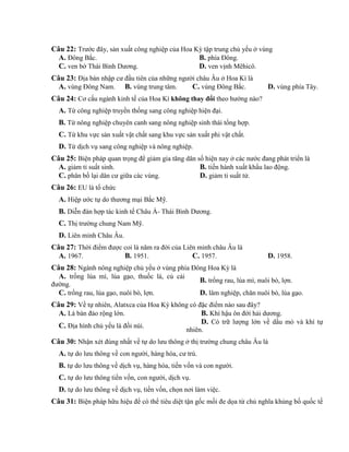 Câu 22: Trước đây, sản xuất công nghiệp của Hoa Kỳ tập trung chủ yếu ở vùng
A. Đông Bắc. B. phía Đông.
C. ven bờ Thái Bình Dương. D. ven vịnh Mêhicô.
Câu 23: Địa bàn nhập cư đầu tiên của những người châu Âu ở Hoa Kì là
A. vùng Đông Nam. B. vùng trung tâm. C. vùng Đông Bắc. D. vùng phía Tây.
Câu 24: Cơ cấu ngành kinh tế của Hoa Kì không thay đổi theo hướng nào?
A. Từ công nghiệp truyền thống sang công nghiệp hiện đại.
B. Từ nông nghiệp chuyên canh sang nông nghiệp sinh thái tổng hợp.
C. Từ khu vực sản xuất vật chất sang khu vực sản xuất phi vật chất.
D. Từ dịch vụ sang công nghiệp và nông nghiệp.
Câu 25: Biện pháp quan trọng để giảm gia tăng dân số hiện nay ở các nước đang phát triển là
A. giảm tỉ suất sinh. B. tiến hành xuất khẩu lao động.
C. phân bố lại dân cư giữa các vùng. D. giảm tỉ suất tử.
Câu 26: EU là tổ chức
A. Hiệp ước tự do thương mại Bắc Mỹ.
B. Diễn đàn hợp tác kinh tế Châu Á- Thái Bình Dương.
C. Thị trường chung Nam Mỹ.
D. Liên minh Châu Âu.
Câu 27: Thời điểm được coi là năm ra đời của Liên minh châu Âu là
A. 1967. B. 1951. C. 1957. D. 1958.
Câu 28: Ngành nông nghiệp chủ yếu ở vùng phía Đông Hoa Kỳ là
A. trồng lúa mì, lúa gạo, thuốc lá, củ cải
đường.
B. trồng rau, lúa mì, nuôi bò, lợn.
C. trồng rau, lúa gạo, nuôi bò, lợn. D. lâm nghiệp, chăn nuôi bò, lúa gạo.
Câu 29: Về tự nhiên, Alatxca của Hoa Kỳ không có đặc điểm nào sau đây?
A. Là bán đảo rộng lớn. B. Khí hậu ôn đới hải dương.
C. Địa hình chủ yếu là đồi núi.
D. Có trữ lượng lớn về dầu mỏ và khí tự
nhiên.
Câu 30: Nhận xét đúng nhất về tự do lưu thông ở thị trường chung châu Âu là
A. tự do lưu thông về con người, hàng hóa, cư trú.
B. tự do lưu thông về dịch vụ, hàng hóa, tiền vốn và con người.
C. tự do lưu thông tiền vốn, con người, dịch vụ.
D. tự do lưu thông về dịch vụ, tiền vốn, chọn nơi làm việc.
Câu 31: Biện pháp hữu hiệu để có thể tiêu diệt tận gốc mối đe dọa từ chủ nghĩa khủng bố quốc tế
 
