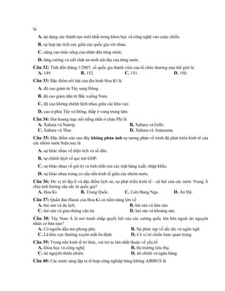 là
A. áp dụng các thành tựu mới nhất trong khoa học và công nghệ vào cuộc chiến.
B. sự hợp tác tích cực giữa các quốc gia với nhau.
C. nâng cao mức sống của nhân dân từng nước.
D. tăng cường và siết chặt an ninh nội địa của từng nước.
Câu 32: Tính đến tháng 1/2007, số quốc gia thành viên của tổ chức thương mại thế giới là
A. 149. B. 152. C. 151. D. 150.
Câu 33: Đặc điểm nổi bật của địa hình Hoa Kì là
A. độ cao giảm từ Tây sang Đông.
B. độ cao giảm dần từ Bắc xuống Nam.
C. độ cao không chênh lệch nhau giữa các khu vực.
D. cao ở phía Tây và Đông, thấp ở vùng trung tâm.
Câu 34: Hai hoang mạc nổi tiếng nhất ở châu Phi là
A. Xahara và Namip. B. Xahara và Gôbi.
C. Xahara và Thar. D. Xahara và Antacama.
Câu 35: Đặc điểm nào sau đây không phản ánh sự tương phản về trình độ phát triển kinh tế của
các nhóm nước hiện nay là
A. sự khác nhau về diện tích và số dân.
B. sự chênh lệch về qui mô GDP.
C. sự khác nhau về giá trị và tính chất của các mặt hàng xuất, nhập khẩu.
D. sự khác nhau trong cơ cấu nền kinh tế giữa các nhóm nước.
Câu 36: Do vị trí địa lí và đặc điểm lịch sử, sự phát triển kinh tế - xã hội của các nước Trung Á
chịu ảnh hưởng sâu sắc từ quốc gia?
A. Hoa Kì. B. Trung Quốc. C. Liên Bang Nga. D. Ấn Độ.
Câu 37: Quần đảo Haoai của Hoa Kì có tiềm năng lớn về
A. hải sản và du lịch. B. hải sản và lâm sản.
C. hải sản và giao thông vận tải. D. hải sản và khoáng sản.
Câu 38: Tây Nam Á là nơi tranh chấp quyết liệt của các cường quốc lớn bên ngoài do nguyên
nhân cơ bản nào?
A. Có nguồn dầu mỏ phong phú. B. Sự phức tạp về sắc tộc và ngôn ngữ.
C. Là khu vực thường xuyên mất ổn định. D. Có vị trí chiến lược quan trọng.
Câu 39: Trong nền kinh tế tri thức, vai trò to lớn nhất thuộc về yếu tố
A. khoa học và công nghệ. B. thị trường tiêu thụ.
C. tài nguyên thiên nhiên. D. tài chính và ngân hàng.
Câu 40: Các nước sáng lập ra tổ hợp công nghiệp hàng không AIRBUS là
 