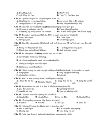 A. Đức, Pháp, Anh. B. Đức,Ý, Anh.
C. Anh, Pháp, Hà Lan. D. Pháp, Tây Ban Nha, Anh.
Câu 41: Địa hình chủ yếu của vùng Trung tâm Hoa Kỳ là
A. đồng bằng lớn và cao nguyên thấp. B. cao nguyên thấp và đồi gò thấp.
C. cao nguyên cao và đồi gò thấp. D. đồng bằng lớn và đồi gò thấp.
Câu 42: Đặc điểm nào sau đây không phải của các công ty xuyên quốc gia?
A. Số lượng có xu hướng giảm đi. B. Phạm vi hoạt động rộng.
C. Nắm trong tay những của cải vật chất lớn. D. Chi phối nhiều ngành kinh tế quan trọng.
Câu 43: Trong thời gian từ năm 1820 đến 2005, số người nhập cư vào Hoa Kỳ là
A. hơn 65 triệu người. B. 65 triệu người.
C. 66 triệu người. D. hơn 66 triệu người.
Câu 44: Đặc điểm nào sau đây thể hiện tình hình kinh tế các nước Mĩ La Tinh ngày càng được cải
thiện?
A. Khống chế được nạn lạm phát. B. Tỉ lệ tăng giá tiêu dùng giảm.
C. Tốc độ tăng trưởng kinh tế khá cao. D. Xuất khẩu tăng nhanh. .
Câu 45: Xu hướng toàn cầu không có biểu hiện nào sau đây?
A. thị trường tài chính quốc tế thu hẹp.
B. các công ty xuyên quốc gia có vai trò ngày càng lớn.
C. thương mại thế giới phát triển mạnh.
D. đầu tư nước ngoài tăng nhanh.
Câu 46: Chiếm tỉ trọng cao nhất trong giá trị hàng xuất khẩu của Hoa Kỳ là sản phẩm của ngành
A. nông nghiệp. B. công nghiệp khai khoáng.
C. công nghiệp chế biến. D. thủy sản.
Câu 47: Với 226 triệu ha rừng, Hoa Kỳ có tổng diện tích rừng
A. đứng thứ tư thế
giới.
B. đứng đầu thế giới.
C. đứng thứ ba thế
giới.
D. đứng thứ hai thế
giới.
Câu 48: Sự ra đời của nền kinh tế tri thức là biểu hiện của sự phát triển
A. giáo dục và đào tạo. B. lực lượng sản xuất.
C. quan hệ sản xuất. D. khoa học và công nghệ.
Câu 49: Các nước phát triển hiện nay chủ yếu nằm ở
A. bán cầu Bắc. B. bán cầu Nam. C. bán cầu Tây. D. bán cầu Đông.
Câu 50: Lỗ thủng tầng ozon được thấy lần đầu tiên ở đâu?
A. Nam Cực. B. Nam Mĩ. C. Bắc Cực. D. Châu Âu.
Câu 51: Hiện nay EU đang dẫn đầu thế giới về hoạt động nào?
A. Đầu tư nước ngoài. B. Các sản phẩm nông nghiệp.
C. Thương mại. D. Giao thông vận tải.
Câu 52: Quốc gia ở Trung Á không chịu ảnh hưởng mạnh của đạo Hồi là
 