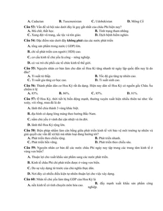 A. Cadactan B. Tuocmenixtan C. Udobekixtan D. Mông Cổ
Câu 53: Vấn đề xã hội nào dưới đây là gay gắt nhất của châu Phi hiện nay?
A. Mù chữ, thất học. B. Tình trạng tham nhũng.
C. Xung đột vũ trang, sắc tộc và tôn giáo. D. Dịch bệnh hiểm nghèo.
Câu 54: Đặc điểm nào dưới đây không phải của các nước phát triển
A. tổng sản phẩm trong nước ( GDP) lớn.
B. chỉ số phát triển con người ( HDI) cao.
C. cơ cấu kinh tế chủ yếu là công – nông nghiệp.
D. có vai trò chi phối các tổ chức kinh tế thế giới.
Câu 55: Nguyên nhân cơ bản làm cho dân số Hoa Kì tăng nhanh từ ngày lập quốc đến nay là do
đâu?
A. Tỉ suất tử thấp. B. Tốc độ gia tăng tự nhiên cao.
C. Tỉ suất gia tăng cơ học cao. D. Tỉ suất sinh cao.
Câu 56: Thành phần dân cư Hoa Kỳ rất đa dạng. Hiện nay dân số Hoa Kỳ có nguồn gốc Châu Âu
chiểm tỉ lệ
A. 83%. B. 86%. C. 85%. D. 81%.
Câu 57: Ở Hoa Kỳ, thời tiết bị biến động mạnh, thường xuyên xuất hiện nhiều thiên tai như: lốc
xoáy, vòi rồng, mưa đá là do
A. lãnh thổ chia thành 3 vùng khác biệt.
B. địa hình có dạng lòng máng theo hướng Bắc-Nam.
C. nằm chủ yếu ở vành đai cận nhiệt và ôn đới.
D. lãnh thổ Hoa Kỳ rộng lớn.
Câu 58: Biện pháp nhằm làm cân bằng giữa phát triển kinh tế với bảo vệ môi trường tự nhiên và
giải quyết các vấn đề xã hội mà nhân loại đang hướng tới?
A. Phát triển theo chiều rộng. B. Phát triển nhanh.
C. Phát triển bền vững. D. Phát triển theo chiều sâu.
Câu 59: Nguyên nhân cơ bản để các nước châu Phi ngày nay tập trung các trung tâm kinh tế ở
vùng ven biển?
A. Thuận lợi cho xuất khẩu sản phẩm sang các nước phát triển.
B. Kinh tế châu Phi chỉ phát triển được ở vùng ven biển.
C. Do sự xây dựng từ trước của chủ nghĩa thực dân.
D. Nơi đây có nhiều điều kiện tự nhiên thuận lợi cho việc xây dựng.
Câu 60: Nhân tố chủ yếu làm tăng GDP của Hoa Kỳ là
A. nền kinh tế có tính chuyên môn hóa cao.
B. đẩy mạnh xuất khẩu sản phẩm công
nghiệp.
 