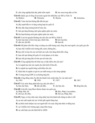 C. nền công nghiệp hiện đại, phát triển mạnh. D. sức mua trong dân cư lớn.
Câu 61: Quốc gia có tổng số nợ nước ngoài lớn nhất khu vực Mĩ La Tinh là
A. Mehico. B. Vênzuela. C. Braxin. D. Achentina.
Câu 62: Toàn cầu hóa không dẫn đến hệ quả
A. đẩy mạnh đầu tư và tăng cường hợp tác quốc tế.
B. thúc đẩy tăng trưởng kinh tế toàn cầu.
C. làm gia tăng khoảng cách giàu nghèo giữa các nước.
D. thu hẹp khoảng cách giàu nghèo giữa các nước.
Câu 63: Loại tài nguyên khoáng sản chủ yếu của Mĩ La Tinh là
A. kim loại màu và kim loại quý, nhiên liệu. B. kim loại đen.
C. dầu mỏ, khí đốt. D. than đá.
Câu 64: Để phát triển bền vững và nâng cao chất lượng cuộc sống cho mọi người, các quốc gia cần
A. hạn chế ô nhiễm môi trường dất, nước, không khí,..
B. hạn chế và loại trừ các mô hình sản xuất, tiêu dùng thiếu bền vững.
C. hạn chế nạn khủng bố quốc tế và tội phạm có tổ chức.
D. hạn chế gia tăng dân số trên qui mô toàn cầu.
Câu 65: Công nghiệp Hoa Kì hiện nay có đặc điểm chủ yếu nào?
A. Là ngành tạo nên sức mạnh cho nền kinh tế Hoa Kì.
B. Là ngành tạo nguồn hàng xuất khẩu chủ yếu.
C. Khai thác là ngành có giá trị cao nhất trong cơ cấu công nghiệp.
D. Tỉ trọng trong GDP có xu hướng tăng lên.
Câu 66: Cộng đồng châu Âu đổi tên thành Liên minh châu Âu vào năm nào?
A. 1993. B. 1958. C. 1957. D. 1967.
Câu 67: Các nước đang phát hiện nay chủ yếu nằm ở
A. bán cầu Nam. B. bán cầu Bắc. C. tây bán cầu. D. đông bán cầu.
Câu 68: Liên kết vùng Maxo Raino thuộc các quốc gia
A. Pháp, Đức, Bỉ. B. Đức, Pháp, Lucxambua.
C. Hà Lan, Bỉ, Đức. D. Hà Lan, Pháp, Đức.
Câu 69: Nguy cơ hủy diệt cuộc sống nhân loại trên hành tinh chúng ta nằm ở chỗ
A. sự sản xuất mạnh mẽ các vũ khí giết người hàng loạt.
B. sự thiếu trách nhiệm của con người đối với cuộc sống bản thân và đồng loại.
C. sự ô nhiễm môi trường ngày càng trầm trọng.
D. sự xuất hiện của căn bệnh thế kỉ AIDS.
 