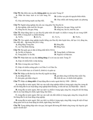 Câu 70: Đặc điểm nào sau đây không phải của các nước Trung Á?
A. Phần lớn được tách ra từ Liên bang Xô
Viết.
B. Là khu vực giàu tài nguyên thiên nhiên.
C. Chịu ảnh hưởng mạnh của Đạo Hồi.
D. Chịu nhiều ảnh hưởng mạnh của phương
Tây.
Câu 71: Ngành nông nghiệp chủ yếu của vùng phía Tây Hoa Kỳ là
A. lâm nghiệp, chăn nuôi bò, lúa gạo. B. trồng rau, lúa gạo, bông, nuôi bò.
C. trồng lúa mì, lúa gạo, bông. D. trồng rau, lúa mì, nuôi bò, lợn.
Câu 72: Hoạt động dịch vụ của Hoa Kỳ phát triển rất mạnh và chiếm tỉ trọng rất cao trong GDP.
Năm 2004, tỉ trọng dịch vụ chiếm khoảng
A. 74,9%. B. 62,1%. C. 72,1%. D. 79,4%.
Câu 73: Các ngành công nghiệp truyền thống của Hoa Kỳ như luyện kim, chế tạo ô tô, đóng tàu,
hóa chất, dệt… tập trung chủ yếu ở vùng
A. đồng bằng Trung tâm. B. Đông Bắc.
C. ven Thái Bình Dương. D. Đông Nam.
Câu 74: Hai quốc gia có dân số đông nhất thế kỉ XX là
A. Ấn Độ và Nigieria. B. Trung Quốc và Pakixtan.
C. Trung Quốc và Ấn Độ. D. Nigieria và Pakixtan.
Câu 75: Nhận định nào sau đây không đúng về vị trí của các nước Trung Á?
A. Giáp với nhiều biển và đại dương.
B. Nằm ở trung tâm của Châu Á.
C. Giáp với nhiều cường quốc ở cả Châu Á và Châu Âu.
D. Vị trí chiến lược cả về kinh tế, chính trị và quân sự.
Câu 76: Nhập cư đã đem lại cho Hoa Kỳ nguồn lao động
A. lao động dồi dào. B. giá nhân công rẻ để khai thác miền Tây.
C. đơn giản, giá nhân công rẻ. D. trình độ cao, có nhiều kinh nghiệm.
Câu 77: Nhận xét đúng nhất về hoạt động đầu tư nước ngoài thời kỳ 1990 – 2004 là
A. trong đầu tư nước ngoài, lĩnh vực sản xuất công nghiệp chiểm tỉ trọng ngày càng lớn, trong đó
nổi lên hàng đầu là các hoạt động công nghiệp khai khoáng, cơ khí chế tạo, kỹ thuật điện – điện tử.
B. trong đầu tư nước ngoài, lĩnh vực dịch vụ chiếm tỉ trọng ngày càng lớn, trong đó nổi lên hàng
đầu là các hoạt động tài chính, ngân hàng, bảo hiểm…
C. trong đầu tư nước ngoài, lĩnh vực sản xuất vật chất chiếm tỷ trọng ngày càng lớn, trong đó nổi
lên hàng đầu là các hoạt động công nghiệp.
D. trong đầu tư nước ngoài, lĩnh vực dịch vụ chiếm tỉ trọng ngày càng thấp, trong đó một số hoạt
động giảm sút là các hoạt động tài chính, ngân hàng, bảo hiểm…
Câu 78: Trong những thập niên vừa qua, loài người đã tương đối thành công trong việc hợp tác giải
quyết vấn đề nào?
 