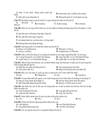 A. Bảo vệ hòa bình, chống chiến tranh hạt
nhân.
B. Giảm được nạn ô nhiễm môi trường.
C. Hạn chế sự gia tăng dân số. D. Khủng bố quốc tế và tội phạm ma túy.
Câu 79: Hệ thống sông có giá trị kinh tế và giao thông lớn nhất của Hoa Kì là
A. Mixixipi và
Mitxuri.
B. Columbia. C. Xanh Lorang. D. Colorado.
Câu 80: Điều cực kì nguy hiểm hiện nay mà các phần tử khủng bố đang thực hiện trên phạm vi toàn
cầu là
A. gây hậu quả và thương vong ngày càng lớn.
B. tần suất thực hiện ngày càng lớn.
C. lợi dụng thành tựu của khoa học và công nghệ.
D. phương thức hoạt động đa dạng.
Câu 81: Hai bang cách li với lãnh thổ chính của Hoa Kì là
A. Haoai và Caliphoocnia. B. Phlorida và Alaxca.
C. Alaxca và Haoai. D. Caliphoocnia và Phlorida.
Câu 82: Dân cư Hoa Kỳ đang có xu hướng di chuyển từ các bang vùng Đông Bắc về các bang
A. ở vùng Trung tâm và ven Đại Tây Dương. B. vùng Tây Bắc và ven Thái Bình Dương.
C. ở phía Nam và ven Thái Bình Dương. D. ở phía Bắc và ven Đại Tây Dương.
Câu 83: Một tổ chức liên kết khu vực có nhiều thành công trên thế giới và hiện nay là một trung tâm
kinh tế hàng đầu thế giới là
A. Hiệp hội các quốc gia Đông Nam Á. B. Thị trường chung Nam Mỹ.
C. Liên minh châu Âu. D. Hiệp ước thương mại tự do Bắc Mỹ.
Câu 84: Khu vực Tây Nam Á, quốc gia nào có diện tích ( km2
) năm 2005 lớn nhất?
A. Iran B. Afganixtan C. Irac D. ArapXeut
Câu 85: Trong chính sách đối ngoại và an ninh chung của Liên minh châu Âu không có nội dung về
A. hợp tác trong chính sách nhập cư. B. hợp tác trong chính sách đối ngoại.
C. phối hợp hành động để giữ hòa bình. D. hợp tác vế chính sách an ninh.
Câu 86: Địa hình chủ yếu là đồi núi, trữ lượng dầu mỏ và khí tự nhiên lớn thứ hai Hoa Kỳ là đặc
điểm tự nhiên của
A. vùng Trung tâm Hoa Kỳ. B. vùng phía Đông Hoa Kỳ.
C. vùng bán đảo Alatxca. D. vùng Tây Hoa Kỳ.
Câu 87: Năm 2004, nhóm trên 65 tuổi của dân số Hoa Kỳ chiếm tỉ lệ
A. 12%. B. 10%. C. 8%. D. 9%.
Câu 88: Ở Hoa Kì dầu khí tập trung nhiều nhất ở khu vực
A. vịnh Mehico. B. ven Thái Bình Dương.
C. vùng đồng bằng trung tâm. D. ven Đại Tây Dương.
Câu 89: Các tài nguyên chủ yếu ở vùng phía Đông Hoa Kỳ là
 