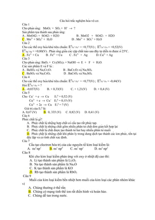 Câu hỏi trắc nghiệm hóa vô cơ.
Câu 1
Cho phản ứng: MnO4- + SO2 + H+ → ?
Sản phẩm tọa thành sau phản ứng:
A . MnO42- + SO42- + H2O
B . MnO2 + SO42- + H2O
C . Mn2+ + SO42- + H2O
D . Mn2+ + SO32- + H2O
Câu 2
Cho các thế oxy hóa khử tiêu chuẩn: E0Fe /Fe = +0,77(V) ; E0Cu /Cu = +0,52(V)
E0Ag /Ag = +0,80(V) . Phản ứng giữa các cặp chất nào sau đây tự diễn ra được ở 25oC.
A . Fe3+ + Cu
B . Fe2+ + Cu
C . Fe3+ + Ag
D. Cu2+ + Ag
Câu 3
Cho phản ứng: BaO2 + Cr2(SO4)3 + NaOH → E + F + H2O.
Các sản phẩm E và F là :
A . BaSO4 và Na2Cr2O7
B . BaCr2O7 và Na2SO4
C . BaSO4 và Na2CrO4
D . BaCrO4 và Na2SO4
Câu 4
Cho các thế oxy hóa khử tiêu chuẩn: E0Fe /Fe = +0,77(V) ; E0Fe /Fe = -0,44(V)
Hỏi E0Fe /Fe = ?
A . -0,037(V)
B. + 0,33(V)
C. + 1,21(V)
D. + 0,4 (V)
Câu 5
Cho Cu+ + e → Cu
E10 = 0,52 (V)
Cu2+ + e → Cu+ E20 = 0,15 (V)
Cu2+ + 2e → Cu E30 = ? (V)
Giá trị của E30 là:
A. 0,67 (V)
B. 0, 335 (V)
C. 0,82 (V)
D. 0,41 (V)
Câu 6
Phức chất là gì?
A. Phức chất là những hợp chất có cấu tạo rất phức tạp.
B. Phức chất là những chất gồm nhiều phân tử chất đơn giản kết hợp lại
C. Phức chất là chất được tạo thành từ hai hay nhiều phân tử muối
D. Phức chất là những chất khi phân ly trong dung dịch tạo thành các ion phức, tồn tại
độc lập và có tính chất xác định.
Câu 7
3+

2+

3+

2+

2+

+

2+

3+

Cấu tạo electron hóa trị của các nguyên tố kim loại kiềm là:
A. ns2 np1
B. ns1 np0
C. ns1 np1
D. ns2 np2
Câu 8
Khi cho kim loại kiềm phản ứng với oxy ở nhiệt độ cao thì:
A. Li tạo thành sản phẩm là Li2O2
B. Na tạo thành sản phẩm là Na2O
C. K tạo thành sản phẩm là KO
D. Rb tạo thành sản phẩm là RbO2
Câu 9
Muối của kim loại kiềm bền nhiệt hơn muối của kim loại các phân nhóm khác
vì
A. Chúng thường ở thể rắn
B. Chúng có mạng tinh thể ion rất điển hình và hoàn hảo.
C. Chúng dễ tan trong nước.

 
