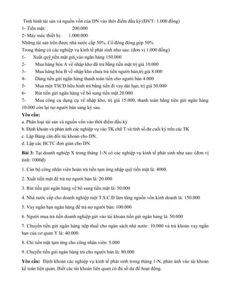 Tình hình tài sản và nguồn vốn của DN vào thời điểm đầu kỳ:(ĐVT: 1.000 đồng)
1- Tiền mặt: 200.000
2- Máy móc thiết bị: 1.000.000
Những tài sản trên được nhà nước cấp 50%, Cổ đông đóng góp 50%
Trong tháng có các nghiệp vụ kinh tế phát sinh như sau: (đơn vị 1.000 đồng)
1- Xuất quỹ tiền mặt gửi vào ngân hàng 150.000
2- Mua hàng hóa A về nhập kho đã trả bằng tiền mặt trị giá 10.000
3- Mua hàng hóa B về nhập kho chưa trả tiền người bán,trị giá 8.000
4- Dùng tiền gửi ngân hàng thanh toán tiền cho người bán 4.000
5- Mua một TSCĐ hữu hình trả bằng tiền đi vay dài hạn, trị giá 50.000
6- Rút tiền gửi ngân hàng về bổ sung tiền mặt 20.000
7- Mua công cụ dụng cụ về nhập kho, trị giá 15.000, thanh toán bằng tiên gửi ngân hàng
10.000 còn lại nợ người bán sang kỳ sau.
Yêu cầu:
a. Phân loại tài sản và nguồn vốn vào thời điểm đầu kỳ
b. Định khoản và phản ánh các nghiệp vụ vào TK chữ T và tính số dư cuối kỳ trên các TK
c. Lập Bảng cân đối tài khoản cho DN.
d. Lập các BCTC đơn giản cho DN.
Bài 3: Tại doanh nghiệp X trong tháng 1-N có các nghiệp vụ kinh tế phát sinh như sau: (đơn vị
tính: 1000đ)
1. Cán bộ công nhân viên hoàn trả tiền tạm ứng nhập quỹ tiền mặt là: 4000.
2. Xuất tiền mặt để trả nợ người bán là: 20.000
3. Rút tiền gửi ngân hàng về bổ sung tiền mặt là: 50.000
4. Nhà nước cấp cho doanh nghiệp một T.S.C.Đ làm tăng nguồn vốn kinh doanh là: 150.000
5. Vay ngắn hạn ngân hàng để trả nợ người bán: 100.000
6. Người mua trả tiền doanh nghiệp gửi vào tài khoản tiền gửi ngân hàng là: 50.000
7. Chuyển tiền gửi ngân hàng nộp thuế cho ngân sách nhà nước: 10.000 và trả khoản vay ngắn
hạn của cơ quan Y là: 40.000.
8. Chi tiền mặt tạm ứng cho công nhân viên: 5.000
9. Chuyển tiền gửi ngân hàng trả cho người bán là: 80.000
Yêu cầu: Định khoản các nghiệp vụ kinh tế phát sinh trong tháng 1-N, phản ánh vào tài khoản
kế toán liên quan. Biết các tài khoản liên quan có đủ số dư để hoạt động.
nợ TK tiền gửi NH: 150k có TK TM:150k
nợ TK hàng hóa:10k có TK TM:10k
nợ TK hàng hóa:8k có TK phải trả người
bán:8k
nợ TK phải trả NB:4k có TK tiền gửi NH:4k
nợ TK TSCĐ:50k có TK vay và nợ
thuế tài chính:50k
nợ TK TM:20k có TK tiền gửi NH:20k
nợ TK công cụ dụng cụ:15k có TK tiền gửi NH:10k có TK phải trả người bán:5k
nợ TK TM:4k có TK tạm ứng :4k
nợ TK phải trả người bán:20k có TK TM:20k
nợ TK TM:50k có TK tiền gửi NH:50k
nợ TK TSCĐ:
150k có TK
nguồn vốn:150k
nợ TK phải trả người bán:100k có TK vay và nợ thuế tài
chính:100k
nợ TK tiền gửi Nh:50k có
TK phải thu :50k
nợ TK vay và nợ thuế tài chính:50k có TK tiền gửi NH:50k
nợ TK phải thu:5k có TK TM:5k
nợ TK phải trả người bán:80k có TK tiền gửi NH:80k
 