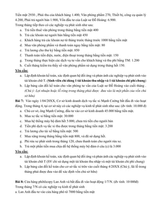 Tiền mặt 2930 , Phải thu của khách hàng 1.400, Văn phòng phẩm 270, Thiết bị, công cụ quản lý
4.200, Phải trả người bán 1.900, Vốn đầu tư của Luật sư Đỗ Hoàng: 6.900.
Trong tháng tiếp theo có các nghiệp vụ phát sinh như sau:
a. Trả tiền thuê văn phòng trong tháng bằng tiền mặt 400
b. Trả các khoản nợ người bán bằng tiền mặt 450
c. Khách hàng trả các khoản nợ từ tháng trước tháng trước 1000 bằng tiền mặt
d. Mua văn phòng phẩm và thanh toán ngay bằng tiền mặt: 80
e. Trả lương cho thư ký bằng tiền mặt: 850
f. Thanh toán tiền điện, nước, điện thoại trong tháng bằng tiền mặt: 150
g. Trong tháng thực hiện các dịch vụ tư vấn cho khách hàng và thu phí bằng TM: 1.200
h. Cuối tháng kiểm tra thấy số văn phòng phẩm sử dụng trong tháng hết 150.
Yêu cầu:
a. Lập định khoản kế toán, xác định quan hệ đối ứng và phản ánh các nghiệp vụ phát sinh vào
tài khoản chữ T. (Sinh viên chỉ dùng 1 tài khoản thu nhập và 1 tài khoản chi phí chung)
b. Lập bảng cân đối kế toán cho văn phòng tư vấn của Luật sư Đỗ Hoàng vào cuối tháng .
(Chú ý: Lợi nhuận hoặc lỗ ròng trong tháng phải được đưa vào là một phần của vốn chủ
sở hữu)
Bài 7: Vào ngày 1/04/20XX, Cơ sở kinh doanh dịch vụ tắc xi Mạnh Cường bắt đầu đi vào hoạt
động. Trong tháng 4, tại cơ sở này có các nghiệp vụ kinh tế phát sinh như sau: (đv tính: 10.000 đ)
a. Chủ cơ sở, ông Mạnh Cường, đầu tư vào cơ sở kinh doanh 45.000 bằng tiền mặt.
b. Mua xe tắc xi bằng tiền mặt: 30.000
c. Mua hệ thống máy bộ đàm hết 5.000, chưa trả tiền cho người bán
d. Tiền phí dịch vụ tắc xi thu được trong tháng bằng tiền mặt: 3.200
e. Trả lương cho tài xế bằng tiền mặt: 500
f. Mua xăng trong tháng bằng tiền mặt 800, và đã sử dụng hết.
g. Phí rửa xe phát sinh trong tháng 120, chưa thanh toán cho người rửa xe.
h. Trả một phần tiền mua chịu đồ hệ thống máy bộ đàm ở câu (c) là 3.000
Yêu cầu:
a. Lập định khoản kế toán, xác định quan hệ đối ứng và phản ánh các nghiệp vụ phát sinh vào
tài khoản chữ T (SV chỉ sử dụng một tài khoản thu nhập và một tài khoản chi phí chung)
b. Lập bảng cân đối kế toán cho cơ sở tắc xi trên vào cuối tháng 4/20XX (Chú ý, lãi lỗ trong
tháng phải được đưa vào để xác định vốn chủ sở hữu)
Bài 8: Cửa hàng phôtôcopy Lan Anh và bắt đầu đi vào hoạt động 1/7/N. (đv tính: 10 000đ)
Trong tháng 7/N có các nghiệp vụ kinh tế phát sinh
a. Lan Anh đầu tư vào cửa hàng phô tô 7000 bằng tiền mặt
 