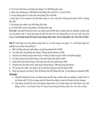 b. Trả trước tiền thuê cửa hàng cho tháng 7 là 300 bằng tiền mặt
c. Mua máy phôtôcopy 3000 thanh toán bằng tiền mặt 50%, và nợ lại 50%
d. Trong tháng phô tô và thu tiền công bằng tiền mặt 900
e. Mua giấy và các nguyên vật liệu khác phục vụ cho việc phô tô bằng tiền mặt là 220, và dùng
hết 180.
f. Trả lương cho nhân viên 300 bằng tiền mặt.
g. Trả tiền điện nước trong tháng 100 bằng tiền mặt
Yêu cầu: Lập định khoản kế toán, xác định quan hệ đối ứng và phản ánh các nghiệp vụ phát sinh
vào tài khoản chữ T. Hãy lập bảng cân đối kế toán cho cửa hàng phô tô của Lan Anh vào cuối
tháng. (Lợi nhuận hoặc lỗ ròng trong tháng được đưa vào là một phần của vốn chủ sở hữu)
Bài 9: Việt Kiên mở một phòng chụp hình và vẽ chân dung vào ngày 1/3 và đã thực hiện các
nghiệp vụ sau đây trong tháng 3.
a. Đầu tư bằng tiền gửi ngân hàng vào phòng chụp hình 20.000.
b. Trả tiền thuê văn phòng cho tháng 3 bằng chuyển khoản là 400.
c. Chuyển các thiết bị chụp hình thuộc sở hữu cá nhân trị giá 4.300 vào doanh nghiệp.
d. Vẽ chân chung cho khách hàng và thu phí bằng tiền mặt là 1400.
e. Chụp hình cho khách hàng và thu phí qua tiền gửi ngân hàng 1800
f. Thanh toán tiền điện nước, điện thoại trong tháng 1.000 qua chuyển khoản
g. Trả lương cho nhân viên giúp việc tại phòng chụp qua chuyển khoản 800
h. Mua các nguyên vật liệu là 500, đã thanh toán hết bằng tiền mặt. Trong tháng sử dụng hết 400.
Yêu cầu:
a. Lập định khoản kế toán, xác định quan hệ đối ứng và phản ánh các nghiệp vụ phát sinh và
tài khoản chữ T (Chỉ sử dụng một tài khoản thu nhập và một tài khoản chi phí chung).
b. Lập bảng cân đối kế toán cho phòng chụp hình và vẽ chân dung của Việt Kiên vào cuối
tháng. (Chú ý: Lợi nhuận hoặc lỗ ròng trong tháng phải được đưa vào vốn chủ sở hữu)
 