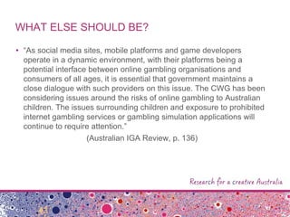WHAT ELSE SHOULD BE?
• “As social media sites, mobile platforms and game developers
operate in a dynamic environment, with their platforms being a
potential interface between online gambling organisations and
consumers of all ages, it is essential that government maintains a
close dialogue with such providers on this issue. The CWG has been
considering issues around the risks of online gambling to Australian
children. The issues surrounding children and exposure to prohibited
internet gambling services or gambling simulation applications will
continue to require attention.”
(Australian IGA Review, p. 136)
 