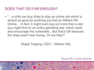 DOES THAT GO FAR ENOUGH?
• “…a child can buy chips to play an online slot which is
almost as good as anything you find on William Hill
Online… In fact, it might even pay out more than a slot
you might find on an online gambling site, which could
also encourage the vulnerable…But that‟s OK because
the chips aren‟t real money. Or are they?”
(Ralph Topping, CEO – William Hill).
 