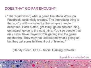 DOES THAT GO FAR ENOUGH?
• “That‟s [addiction] what a game like Mafia Wars [on
Facebook] essentially creates. The interesting thing is
that you‟re still motivated by that simple triangle I
described. Push button, get thing, go do another thing,
get award, go on to the next thing. You see people that
may never have played RPGs getting into the game
mechanics. They may not understand what‟s going on,
but they get some fulfillment out of leveling.”
(Randy Breen, CEO – Social Gaming Network).
 