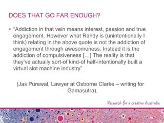 DOES THAT GO FAR ENOUGH?
• “Addiction in that vein means interest, passion and true
engagement. However what Randy is (unintentionally I
think) relating in the above quote is not the addiction of
engagement through awesomeness. Instead it is the
addiction of compulsiveness […] The reality is that
they‟ve actually sort-of kind-of half-intentionally built a
virtual slot machine industry”
(Jas Purewal, Lawyer at Osborne Clarke – writing for
Gamasutra).
 