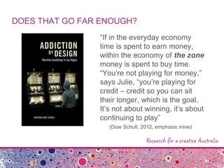DOES THAT GO FAR ENOUGH?
“If in the everyday economy
time is spent to earn money,
within the economy of the zone
money is spent to buy time.
“You‟re not playing for money,”
says Julie, “you‟re playing for
credit – credit so you can sit
their longer, which is the goal.
It‟s not about winning, it‟s about
continuing to play”
(Dow Schull, 2012, emphasis mine)
 