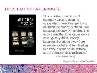 DOES THAT GO FAR ENOUGH?
“It is possible for a sense of
monetary value to become
suspended in machine gambling
not because money is absent, but
because the activity mobilizes it in
such a way that it no longer works
as it typically does. Money
becomes the bridge away from
everyone and everything, leading
to a zone beyond value, with no
social or economic significance.”
(Dow Schull, 2012)
 