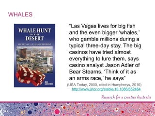 WHALES
“Las Vegas lives for big fish
and the even bigger „whales,‟
who gamble millions during a
typical three‐day stay. The big
casinos have tried almost
everything to lure them, says
casino analyst Jason Adler of
Bear Stearns. „Think of it as
an arms race,‟ he says”
(USA Today, 2000, cited in Humphreys, 2010)
http://www.jstor.org/stable/10.1086/652464
 