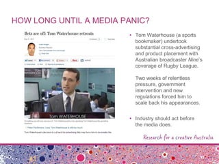 HOW LONG UNTIL A MEDIA PANIC?
• Tom Waterhouse (a sports
bookmaker) undertook
substantial cross-advertising
and product placement with
Australian broadcaster Nine‟s
coverage of Rugby League.
Two weeks of relentless
pressure, government
intervention and new
regulations forced him to
scale back his appearances.
• Industry should act before
the media does.
 