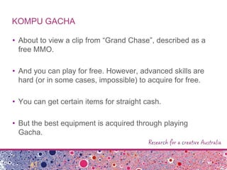 KOMPU GACHA
• About to view a clip from “Grand Chase”, described as a
free MMO.
• And you can play for free. However, advanced skills are
hard (or in some cases, impossible) to acquire for free.
• You can get certain items for straight cash.
• But the best equipment is acquired through playing
Gacha.
 