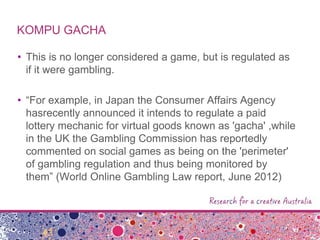 KOMPU GACHA
• This is no longer considered a game, but is regulated as
if it were gambling.
• “For example, in Japan the Consumer Affairs Agency
hasrecently announced it intends to regulate a paid
lottery mechanic for virtual goods known as 'gacha' ,while
in the UK the Gambling Commission has reportedly
commented on social games as being on the 'perimeter'
of gambling regulation and thus being monitored by
them” (World Online Gambling Law report, June 2012)
 