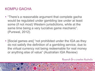 KOMPU GACHA
• “There‟s a reasonable argument that complete gacha
would be regulated under gambling law under at least
some (if not most) Western jurisdictions, while at the
same time being a very lucrative game mechanic”.
(Purewal, 2012).
• [Social games are] “not prohibited under the IGA as they
do not satisfy the definition of a gambling service, due to
the virtual currency not being redeemable for real money
or anything else of value” (Australian IGA Review)
 