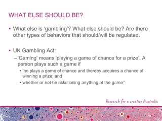 WHAT ELSE SHOULD BE?
• What else is „gambling‟? What else should be? Are there
other types of behaviors that should/will be regulated.
• UK Gambling Act:
–„Gaming‟ means „playing a game of chance for a prize‟. A
person plays such a game if
• „he plays a game of chance and thereby acquires a chance of
winning a prize; and
• whether or not he risks losing anything at the game‟”
 
