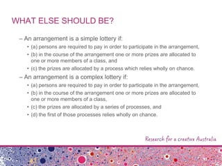 WHAT ELSE SHOULD BE?
– An arrangement is a simple lottery if:
• (a) persons are required to pay in order to participate in the arrangement,
• (b) in the course of the arrangement one or more prizes are allocated to
one or more members of a class, and
• (c) the prizes are allocated by a process which relies wholly on chance.
– An arrangement is a complex lottery if:
• (a) persons are required to pay in order to participate in the arrangement,
• (b) in the course of the arrangement one or more prizes are allocated to
one or more members of a class,
• (c) the prizes are allocated by a series of processes, and
• (d) the first of those processes relies wholly on chance.
 