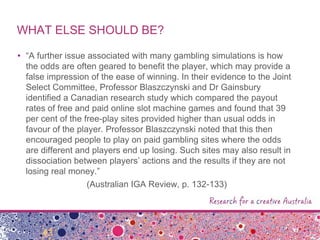 WHAT ELSE SHOULD BE?
• “A further issue associated with many gambling simulations is how
the odds are often geared to benefit the player, which may provide a
false impression of the ease of winning. In their evidence to the Joint
Select Committee, Professor Blaszczynski and Dr Gainsbury
identified a Canadian research study which compared the payout
rates of free and paid online slot machine games and found that 39
per cent of the free-play sites provided higher than usual odds in
favour of the player. Professor Blaszczynski noted that this then
encouraged people to play on paid gambling sites where the odds
are different and players end up losing. Such sites may also result in
dissociation between players‟ actions and the results if they are not
losing real money.”
(Australian IGA Review, p. 132-133)
 
