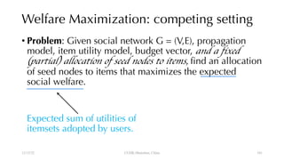 Welfare Maximization: competing setting
• Problem: Given social network G = (V,E), propagation
model, item utility model, budget vector, and a fixed
(partial) allocation of seed nodes to items, find an allocation
of seed nodes to items that maximizes the expected
social welfare.
Expected sum of utilities of
itemsets adopted by users.
12/13/22 CUHK-Shenzhen, China 101
 
