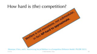 How hard is (the) competition?
12/13/22 CUHK-Shenzhen, China
[Banerjee, Chen, and L. Maximizing Social Welfare in a Competitive Diffusion Model. PVLDB 2021].
102
 