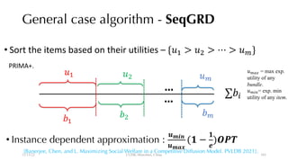 [Banerjee, Chen, and L. Maximizing Social Welfare in a Competitive Diffusion Model. PVLDB 2021].
General case algorithm - SeqGRD
!"
!#
$# $% $"
• Instance dependent approximation :
&'()
&'*+
(- −
-
/
)123
• Sort the items based on their utilities – {$# > $% > ⋯ > $"}
!%
…
… ∑!9
12/13/22 CUHK-Shenzhen, China
$":; = max exp.
utility of any
bundle.
$"9<= exp. min
utility of any item.
PRIMA+.
103
 