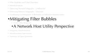 • Filter Bubbles and Echo Chambers
• Misinformation
• Detecting Densest Subgraphs – Undirected
• Detecting Densest Subgraphs – Directed
• Combating via Mitigation: A Refresher on Influence Maximization
•Mitigating Filter Bubbles
• A User Utility Perspective
•A Network Host Utility Perspective
• Mitigating Misinformation
• Misinformation Intervention
• Summary & Open Questions
12/13/22 CUHK-Shenzhen, China 104
 