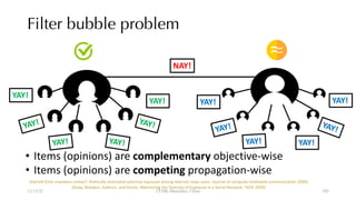 Filter bubble problem
YAY!
YAY!
YAY!
YAY!
YAY!
YAY!
YAY!
YAY!
YAY!
YAY!
YAY!
YAY!
NAY!
• Items (opinions) are complementary objective-wise
• Items (opinions) are competing propagation-wise
[Garrett Echo chambers online?: Politically motivated selective exposure among Internet news users. Journal of computer-mediated communication 2009].
[Aslay, Matakos, Galbrun, and Gionis. Maximizing the Diversity of Exposure in a Social Network. TKDE 2020].
12/13/22 CUHK-Shenzhen, China 105
105
 