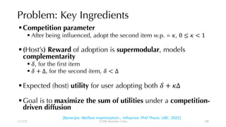 Problem: Key Ingredients
§Competition parameter
§ After being influenced, adopt the second item w.p. = !, 0 ≤ ! < 1
§(Host’s) Reward of adoption is supermodular, models
complementarity
§ &, for the first item
§ & + Δ, for the second item, & < Δ
§Expected (host) utility for user adopting both & + !Δ
§Goal is to maximize the sum of utilities under a competition-
driven diffusion
12/13/22 CUHK-Shenzhen, China 106
[Banerjee. Welfare maximization… influence. PhD Thesis. UBC. 2022].
106
 