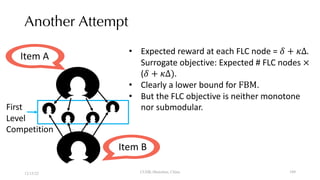 Another Attempt
12/13/22 CUHK-Shenzhen, China
Item A
First
Level
Competition
Item B
• Expected reward at each FLC node = ! + #Δ.
Surrogate objective: Expected # FLC nodes ×
(! + #Δ).
• Clearly a lower bound for FBM.
• But the FLC objective is neither monotone
nor submodular.
109
 