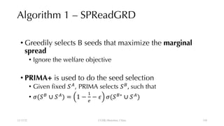 Algorithm 1 – SPReadGRD
• Greedily selects B seeds that maximize the marginal
spread
• Ignore the welfare objective
• PRIMA+ is used to do the seed selection
• Given fixed !"
, PRIMA selects !#
, such that
• %(!#
∪ !"
) = 1 −
,
-
− . %(!#∗
∪ !"
)
12/13/22 CUHK-Shenzhen, China 110
110
 