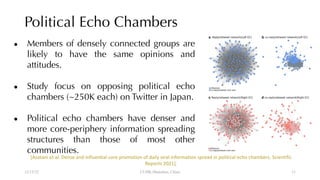 Political Echo Chambers
● Members of densely connected groups are
likely to have the same opinions and
attitudes.
● Study focus on opposing political echo
chambers (~250K each) on Twitter in Japan.
● Political echo chambers have denser and
more core-periphery information spreading
structures than those of most other
communities.
12/13/22 CUHK-Shenzhen, China
[Asatani et al. Dense and influential core promotion of daily viral information spread in political echo chambers. Scientific
Reports 2021].
11
 