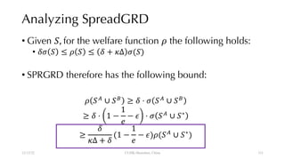 Analyzing SpreadGRD
• Given !, for the welfare function # the following holds:
• $% ! ≤ # ! ≤ $ + (Δ %(!)
• SPRGRD therefore has the following bound:
# !,
∪ !.
≥ $ ⋅ % !,
∪ !.
≥ $ ⋅ 1 −
1
3
− 4 ⋅ % !,
∪ !∗
≥
$
(Δ + $
(1 −
1
3
− 4)#(!,
∪ !∗
)
12/13/22 CUHK-Shenzhen, China 111
111
 
