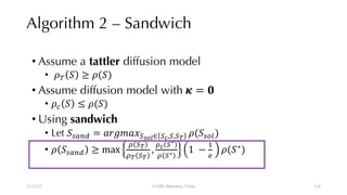 Algorithm 2 – Sandwich
• Assume a tattler diffusion model
• !" # ≥ !(#)
• Assume diffusion model with ' = )
• !* # ≤ !(#)
• Using sandwich
• Let #,-./ = 0123045678∈ 5:,5,5<
!(#,=>)
• ! #,-./ ≥ max
B 5<
B< 5<
,
B: 5∗
B 5∗ 1 −
F
G
!(#∗
)
12/13/22 CUHK-Shenzhen, China 114
114
 