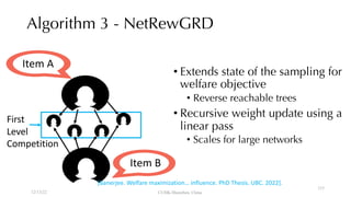Algorithm 3 - NetRewGRD
Item A
Item B
First
Level
Competition
• Extends state of the sampling for
welfare objective
• Reverse reachable trees
• Recursive weight update using a
linear pass
• Scales for large networks
12/13/22 CUHK-Shenzhen, China
[Banerjee. Welfare maximization… influence. PhD Thesis. UBC. 2022].
115
 