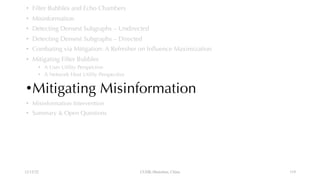 • Filter Bubbles and Echo Chambers
• Misinformation
• Detecting Densest Subgraphs – Undirected
• Detecting Densest Subgraphs – Directed
• Combating via Mitigation: A Refresher on Influence Maximization
• Mitigating Filter Bubbles
• A User Utility Perspective
• A Network Host Utility Perspective
•Mitigating Misinformation
• Misinformation Intervention
• Summary & Open Questions
12/13/22 CUHK-Shenzhen, China 119
 