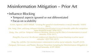 Misinformation Mitigation – Prior Art
• Influence Blocking
• Temporal aspects ignored or not differentiated
• Focus on scalability
[Ceren, Agrawal, and El Abbadi. "Limiting the spread of misinformation in social networks." WWW
2011],
[He, Song, Chen, and Jiang. Influence blocking maximization in social networks under the competitive
linear threshold model. SDM 2012],
[Song,, Hsu, and Lee. Temporal influence blocking: Minimizing the effect of misinformation in social
networks. ICDE 2017],
[Tong,Wu, Guo et al. An efficient randomized algorithm for rumor blocking in online social
networks." IEEE TNSE 2017],
[Tong, Du, and Wu. On misinformation containment in online social networks. NeurIPS 2018],
[Simpson, Srinivasan, and Thomo. Reverse Prevention Sampling for Misinformation Mitigation in
Social Networks. ICDT 2020].
12/13/22 CUHK-Shenzhen, China 120
 
