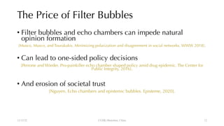 The Price of Filter Bubbles
• Filter bubbles and echo chambers can impede natural
opinion formation
[Musco, Musco, and Tourakakis. Minimizing polarization and disagreement in social networks. WWW 2018].
• Can lead to one-sided policy decisions
[Perrone and Wieder. Pro-painkiller echo chamber shaped policy amid drug epidemic. The Center for
Public Integrity, 2016].
• And erosion of societal trust
[Nguyen. Echo chambers and epistemic bubbles. Episteme, 2020].
12/13/22 CUHK-Shenzhen, China 12
 