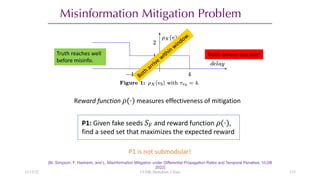 Misinformation Mitigation Problem
[M. Simpson, F. Hashemi, and L. Misinformation Mitigation under Differential Propagation Rates and Temporal Penalties. VLDB
2022]
Reward function !(⋅) measures effectiveness of mitigation
P1 is not submodular!
P1: Given fake seeds %& and reward function !(⋅),
find a seed set that maximizes the expected reward
12/13/22 CUHK-Shenzhen, China
Truth reaches well
before misinfo.
Truth arrives too late!
123
 