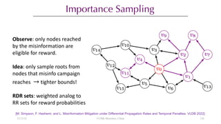 Importance Sampling
[M. Simpson, F. Hashemi, and L. Misinformation Mitigation under Differential Propagation Rates and Temporal Penalties. VLDB 2022]
Observe: only nodes reached
by the misinformation are
eligible for reward.
Idea: only sample roots from
nodes that misinfo campaign
reaches → tighter bounds!
RDR sets: weighted analog to
RR sets for reward probabilities
12/13/22 CUHK-Shenzhen, China 126
 